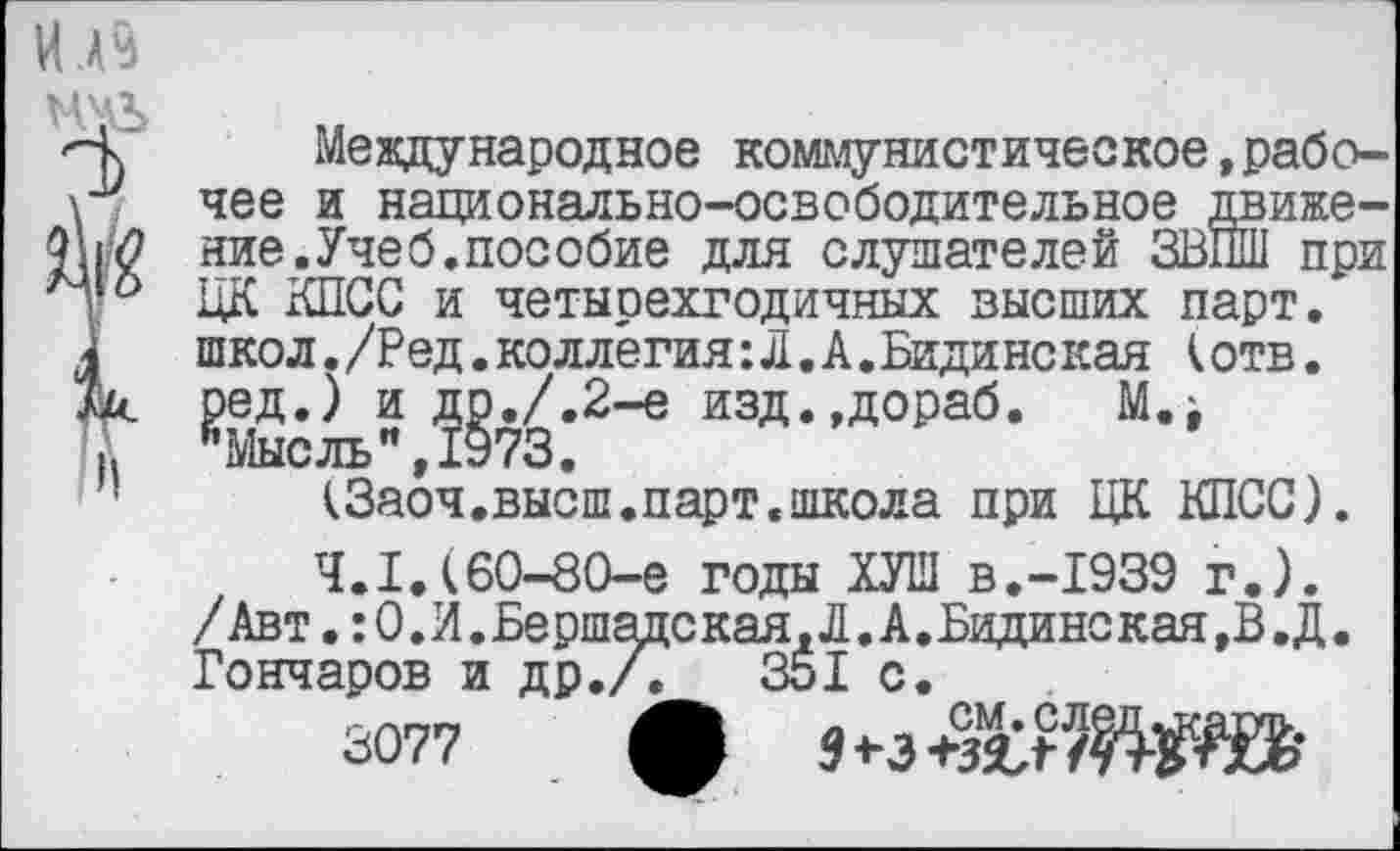 ﻿ИВ
Международное коммунистическое,рабочее и национально-освободительное движение. Учеб, пособие для слушателей ЗВПШ при ЦК КПСС и четырехгодичных высших парт, школ./Ред.коллегия:Л.А.Бидинская (отв. ред.) и др./.2-е изд.,дораб. М.> йМысль",1у73.
(Заоч.высш.парт.школа при ЦК КПСС).
4.1.(60-80-е годы ХУШ В.-1939 г.). /Авт.:0.И.Бершадская,Л.А.Бидинс кая,В.Д. Гончаров и др./.	351 с.
3077 ф »чЖЩ®